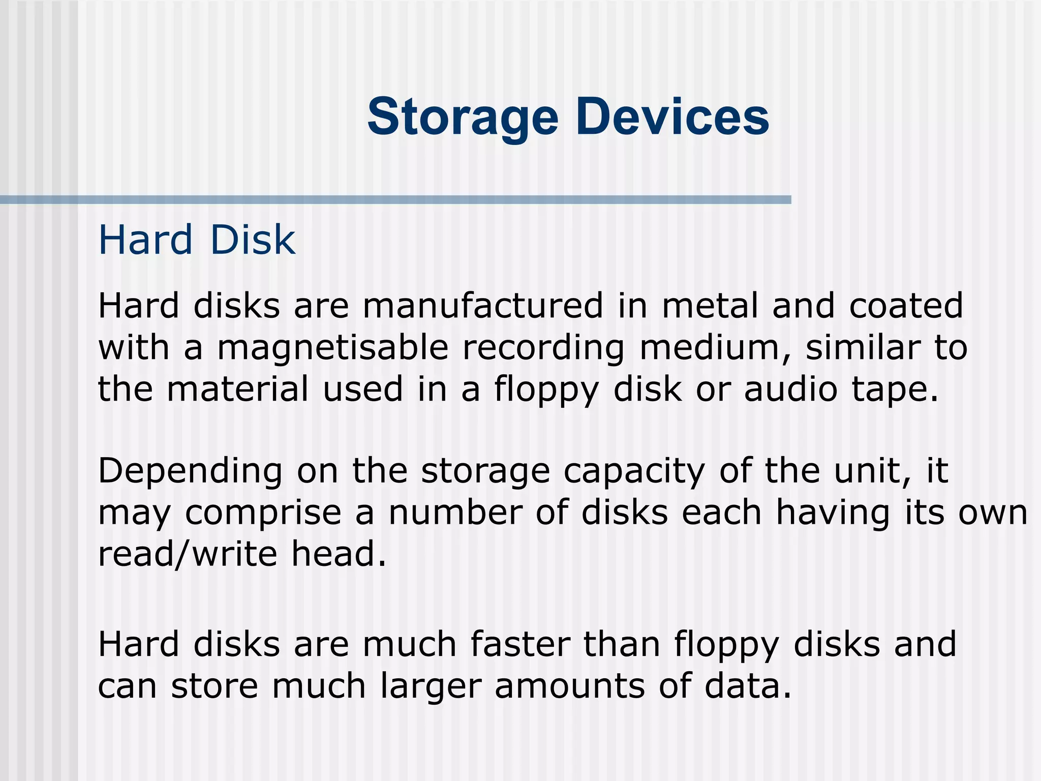 Storage Devices
Hard Disk
Hard disks are manufactured in metal and coated
with a magnetisable recording medium, similar to
the material used in a floppy disk or audio tape.
Depending on the storage capacity of the unit, it
may comprise a number of disks each having its own
read/write head.
Hard disks are much faster than floppy disks and
can store much larger amounts of data.
 