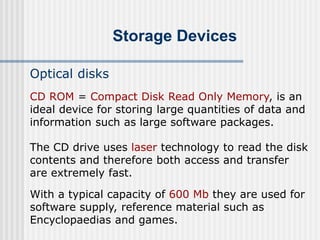 Storage Devices
Optical disks
The CD drive uses laser technology to read the disk
contents and therefore both access and transfer
are extremely fast.
With a typical capacity of 600 Mb they are used for
software supply, reference material such as
Encyclopaedias and games.
CD ROM = Compact Disk Read Only Memory, is an
ideal device for storing large quantities of data and
information such as large software packages.
 