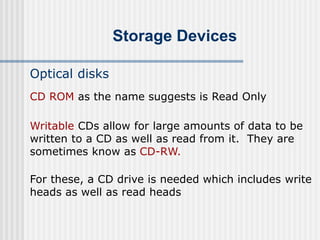 Storage Devices
Optical disks
Writable CDs allow for large amounts of data to be
written to a CD as well as read from it. They are
sometimes know as CD-RW.
For these, a CD drive is needed which includes write
heads as well as read heads
CD ROM as the name suggests is Read Only
 