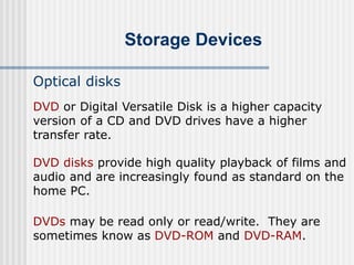 Storage Devices
Optical disks
DVD disks provide high quality playback of films and
audio and are increasingly found as standard on the
home PC.
DVDs may be read only or read/write. They are
sometimes know as DVD-ROM and DVD-RAM.
DVD or Digital Versatile Disk is a higher capacity
version of a CD and DVD drives have a higher
transfer rate.
 