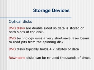 Storage Devices
Optical disks
DVD technology uses a very shortwave laser beam
to read pits from the spinning disk
DVD disks typically holds 4.7 Gbytes of data
DVD disks are double sided so data is stored on
both sides of the disk.
Rewritable disks can be re-used thousands of times.
 