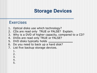 Storage Devices
Exercises
1. Optical disks use which technology?
2. CDs are read only TRUE or FALSE? Explain.
3. Why is a DVD of higher capacity, compared to a CD?
4. DVDs are read only TRUE or FALSE?
5. DVD disks typically holds
6. Do you need to back up a hard disk?
7. List five backup storage devices.
1.
2.
3.
4.
5.
 
