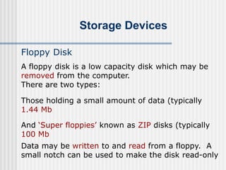 Storage Devices
Floppy Disk
A floppy disk is a low capacity disk which may be
removed from the computer.
There are two types:
Those holding a small amount of data (typically
1.44 Mb
And ‘Super floppies’ known as ZIP disks (typically
100 Mb
Data may be written to and read from a floppy. A
small notch can be used to make the disk read-only
 