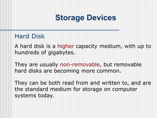 Storage Devices
Hard Disk
A hard disk is a higher capacity medium, with up to
hundreds of gigabytes.
They are usually non-removable, but removable
hard disks are becoming more common.
They can be both read from and written to, and are
the standard medium for storage on computer
systems today.
 