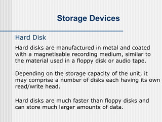 Storage Devices
Hard Disk
Hard disks are manufactured in metal and coated
with a magnetisable recording medium, similar to
the material used in a floppy disk or audio tape.
Depending on the storage capacity of the unit, it
may comprise a number of disks each having its own
read/write head.
Hard disks are much faster than floppy disks and
can store much larger amounts of data.
 