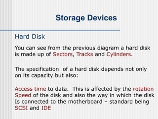 Storage Devices
Hard Disk
The specification of a hard disk depends not only
on its capacity but also:
Access time to data. This is affected by the rotation
Speed of the disk and also the way in which the disk
Is connected to the motherboard – standard being
SCSI and IDE
You can see from the previous diagram a hard disk
is made up of Sectors, Tracks and Cylinders.
 