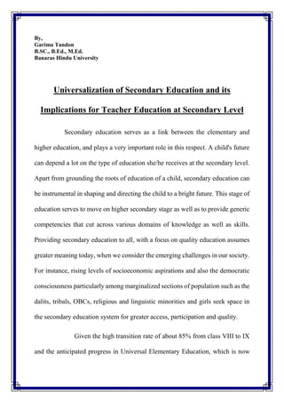 By,
Garima Tandon
B.SC., B.Ed., M.Ed.
Banaras Hindu University
Universalization of Secondary Education and its
Implications for Teacher Education at Secondary Level
Secondary education serves as a link between the elementary and
higher education, and plays a very important role in this respect. A child's future
can depend a lot on the type of education she/he receives at the secondary level.
Apart from grounding the roots of education of a child, secondary education can
be instrumental in shaping and directing the child to a bright future. This stage of
education serves to move on higher secondary stage as well as to provide generic
competencies that cut across various domains of knowledge as well as skills.
Providing secondary education to all, with a focus on quality education assumes
greater meaning today, when we consider the emerging challenges in our society.
For instance, rising levels of socioeconomic aspirations and also the democratic
consciousness particularly among marginalized sections of population such as the
dalits, tribals, OBCs, religious and linguistic minorities and girls seek space in
the secondary education system for greater access, participation and quality.
Given the high transition rate of about 85% from class VIII to IX
and the anticipated progress in Universal Elementary Education, which is now
 