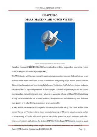 TECHNICAL SEMINAR REPORT
Dept. Of Mechanical Engineering, BGSIT 2020-21 Page | 10
CHAPTER-3
MARS (MAGENN AIR ROTOR SYSTEM)
Figure 3MARS (MAGENN AIR ROTOR SYSTEM)
Canadian Engineer FRED FERGUSON, specialized in airships, proposed an innovative system
called as Magenn Air Rotor System (MARS).
The MARS units will have an internal bladder system to maintain pressure. Helium leakage is not
an issue under ormal conditions; excess air turbulence and gusting might present a small risk but
this craft has been designed to withstand challenges. Unlike in a child's balloon, helium leaks at a
rate of only half of a percent per month in these designs. Helium is a light inert gas and the second
most abundant element in the universe. Helium provides extra lift and will keep MARS at altitude
in very low winds or calm air. It is also plentiful, inexpensive and environmentally safe. Helium's
inert quality over other lifting gases makes it very acceptable.
MARS will be constructed with composite fabrics used in airships today. The fabric will be either
woven Dacron or Vectran with an inner laminated coating of Mylar to reduce porosity and an
exterior coating of Tedlar which will provide ultra-violet protection, scuff resistance and color.
Over speed controls are built into the design of MARS. On the larger MARS units, excessive speed
is controlled by moderating tether height. Pressure is constantly monitored and controlled.
 