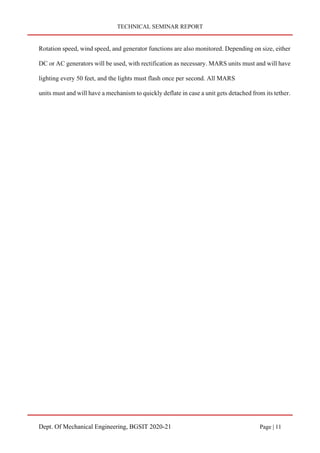 TECHNICAL SEMINAR REPORT
Dept. Of Mechanical Engineering, BGSIT 2020-21 Page | 11
Rotation speed, wind speed, and generator functions are also monitored. Depending on size, either
DC or AC generators will be used, with rectification as necessary. MARS units must and will have
lighting every 50 feet, and the lights must flash once per second. All MARS
units must and will have a mechanism to quickly deflate in case a unit gets detached from its tether.
 
