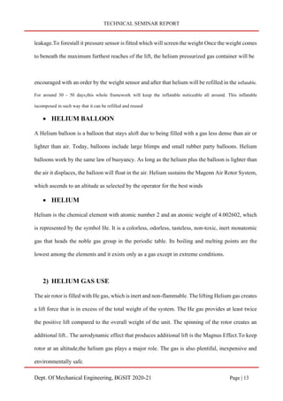 TECHNICAL SEMINAR REPORT
Dept. Of Mechanical Engineering, BGSIT 2020-21 Page | 13
leakage.To forestall it pressure sensor is fitted which will screen the weight Once the weight comes
to beneath the maximum furthest reaches of the lift, the helium pressurized gas container will be
encouraged with an order by the weight sensor and after that helium will be refilled in the inflatable.
For around 30 - 50 days,this whole framework will keep the inflatable noticeable all around. This inflatable
iscomposed in such way that it can be refilled and reused
• HELIUM BALLOON
A Helium balloon is a balloon that stays aloft due to being filled with a gas less dense than air or
lighter than air. Today, balloons include large blimps and small rubber party balloons. Helium
balloons work by the same law of buoyancy. As long as the helium plus the balloon is lighter than
the air it displaces, the balloon will float in the air. Helium sustains the Magenn Air Rotor System,
which ascends to an altitude as selected by the operator for the best winds
• HELIUM
Helium is the chemical element with atomic number 2 and an atomic weight of 4.002602, which
is represented by the symbol He. It is a colorless, odorless, tasteless, non-toxic, inert monatomic
gas that heads the noble gas group in the periodic table. Its boiling and melting points are the
lowest among the elements and it exists only as a gas except in extreme conditions.
2) HELIUM GAS USE
The air rotor is filled with He gas, which is inert and non-flammable. The lifting Helium gas creates
a lift force that is in excess of the total weight of the system. The He gas provides at least twice
the positive lift compared to the overall weight of the unit. The spinning of the rotor creates an
additional lift.. The aerodynamic effect that produces additional lift is the Magnus Effect.To keep
rotor at an altitude,the helium gas plays a major role. The gas is also plentiful, inexpensive and
environmentally safe.
 