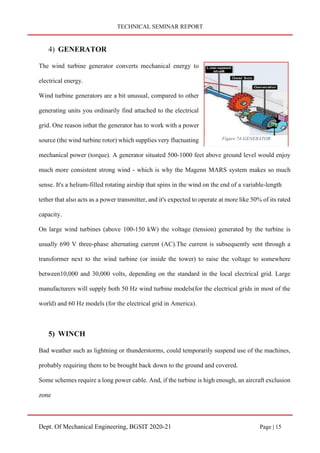 TECHNICAL SEMINAR REPORT
Dept. Of Mechanical Engineering, BGSIT 2020-21 Page | 15
4) GENERATOR
The wind turbine generator converts mechanical energy to
electrical energy.
Wind turbine generators are a bit unusual, compared to other
generating units you ordinarily find attached to the electrical
grid. One reason isthat the generator has to work with a power
source (the wind turbine rotor) which supplies very fluctuating
mechanical power (torque). A generator situated 500-1000 feet above ground level would enjoy
much more consistent strong wind - which is why the Magenn MARS system makes so much
sense. It's a helium-filled rotating airship that spins in the wind on the end of a variable-length
tether that also acts as a power transmitter, and it's expected to operate at more like 50% of its rated
capacity.
On large wind turbines (above 100-150 kW) the voltage (tension) generated by the turbine is
usually 690 V three-phase alternating current (AC).The current is subsequently sent through a
transformer next to the wind turbine (or inside the tower) to raise the voltage to somewhere
between10,000 and 30,000 volts, depending on the standard in the local electrical grid. Large
manufacturers will supply both 50 Hz wind turbine models(for the electrical grids in most of the
world) and 60 Hz models (for the electrical grid in America).
5) WINCH
Bad weather such as lightning or thunderstorms, could temporarily suspend use of the machines,
probably requiring them to be brought back down to the ground and covered.
Some schemes require a long power cable. And, if the turbine is high enough, an aircraft exclusion
zone
Figure 74-GENERATOR
 