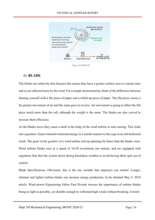 TECHNICAL SEMINAR REPORT
Dept. Of Mechanical Engineering, BGSIT 2020-21 Page | 16
6) BLADE
The blades are relatively thin because this means they have a greater surface area to volume ratio
and so are affected more by the wind. For a simple demonstration, think of the difference between
fanning yourself with a flat piece of paper and a rolled up piece of paper. The flat piece causes a
far greater movement of air and the same goes in reverse. Air movement is going to affect the flat
piece much more than the roll, although the weight is the same. The blades are also curved to
increase their efficiency.
As the blades move they cause a shaft in the body of the wind turbine to start turning. This leads
into a gearbox. Gears transmit rotational energy in a similar manner to the cogs in an old fashioned
clock. The gears in the gearbox of a wind turbine end up spinning far faster than the blades were.
Wind turbine blades turn at a speed of 10-50 revolutions per minute, and are equipped with
regulators that shut the system down during hazardous weather to avoid having them spin out of
control.
Blade Specifications: Obviously, this is the one variable that engineers can control. Longer,
slimmer and lighter turbine blades can increase energy production. In his detailed May 5, 2010
article, Wind power Engineering Editor Paul Dvorak stresses the importance of turbine blades
being as light as possible, yet durable enough to withstand high winds without breaking. Current
Figure 85)WINCH
 