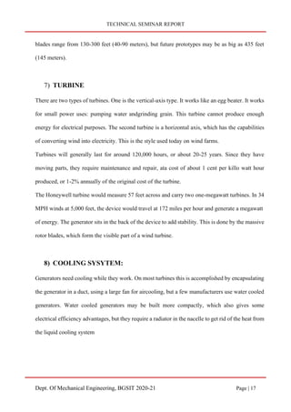 TECHNICAL SEMINAR REPORT
Dept. Of Mechanical Engineering, BGSIT 2020-21 Page | 17
blades range from 130-300 feet (40-90 meters), but future prototypes may be as big as 435 feet
(145 meters).
7) TURBINE
There are two types of turbines. One is the vertical-axis type. It works like an egg beater. It works
for small power uses: pumping water andgrinding grain. This turbine cannot produce enough
energy for electrical purposes. The second turbine is a horizontal axis, which has the capabilities
of converting wind into electricity. This is the style used today on wind farms.
Turbines will generally last for around 120,000 hours, or about 20-25 years. Since they have
moving parts, they require maintenance and repair, ata cost of about 1 cent per killo watt hour
produced, or 1-2% annually of the original cost of the turbine.
The Honeywell turbine would measure 57 feet across and carry two one-megawatt turbines. In 34
MPH winds at 5,000 feet, the device would travel at 172 miles per hour and generate a megawatt
of energy. The generator sits in the back of the device to add stability. This is done by the massive
rotor blades, which form the visible part of a wind turbine.
8) COOLING SYSYTEM:
Generators need cooling while they work. On most turbines this is accomplished by encapsulating
the generator in a duct, using a large fan for aircooling, but a few manufacturers use water cooled
generators. Water cooled generators may be built more compactly, which also gives some
electrical efficiency advantages, but they require a radiator in the nacelle to get rid of the heat from
the liquid cooling system
 