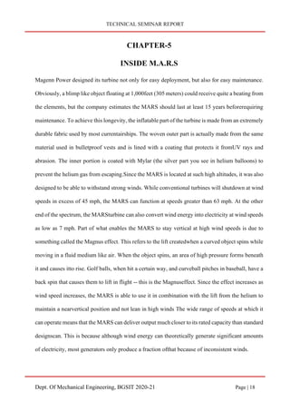 TECHNICAL SEMINAR REPORT
Dept. Of Mechanical Engineering, BGSIT 2020-21 Page | 18
CHAPTER-5
INSIDE M.A.R.S
Magenn Power designed its turbine not only for easy deployment, but also for easy maintenance.
Obviously, a blimp like object floating at 1,000feet (305 meters) could receive quite a beating from
the elements, but the company estimates the MARS should last at least 15 years beforerequiring
maintenance. To achieve this longevity, the inflatable part of the turbine is made from an extremely
durable fabric used by most currentairships. The woven outer part is actually made from the same
material used in bulletproof vests and is lined with a coating that protects it fromUV rays and
abrasion. The inner portion is coated with Mylar (the silver part you see in helium balloons) to
prevent the helium gas from escaping.Since the MARS is located at such high altitudes, it was also
designed to be able to withstand strong winds. While conventional turbines will shutdown at wind
speeds in excess of 45 mph, the MARS can function at speeds greater than 63 mph. At the other
end of the spectrum, the MARSturbine can also convert wind energy into electricity at wind speeds
as low as 7 mph. Part of what enables the MARS to stay vertical at high wind speeds is due to
something called the Magnus effect. This refers to the lift createdwhen a curved object spins while
moving in a fluid medium like air. When the object spins, an area of high pressure forms beneath
it and causes itto rise. Golf balls, when hit a certain way, and curveball pitches in baseball, have a
back spin that causes them to lift in flight -- this is the Magnuseffect. Since the effect increases as
wind speed increases, the MARS is able to use it in combination with the lift from the helium to
maintain a nearvertical position and not lean in high winds The wide range of speeds at which it
can operate means that the MARS can deliver output much closer to its rated capacity than standard
designscan. This is because although wind energy can theoretically generate significant amounts
of electricity, most generators only produce a fraction ofthat because of inconsistent winds.
 