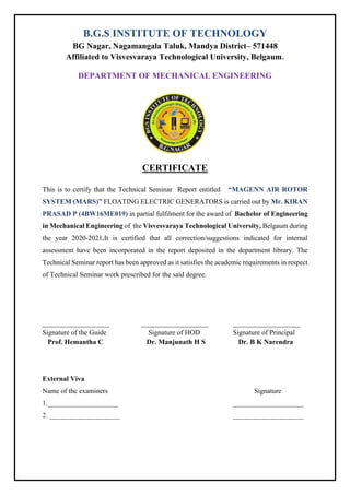 B.G.S INSTITUTE OF TECHNOLOGY
BG Nagar, Nagamangala Taluk, Mandya District– 571448
Affiliated to Visvesvaraya Technological University, Belgaum.
DEPARTMENT OF MECHANICAL ENGINEERING
CERTIFICATE
This is to certify that the Technical Seminar Report entitled “MAGENN AIR ROTOR
SYSTEM (MARS)” FLOATING ELECTRIC GENERATORS is carried out by Mr. KIRAN
PRASAD P (4BW16ME019) in partial fulfilment for the award of Bachelor of Engineering
in Mechanical Engineering of the Visvesvaraya Technological University, Belgaum during
the year 2020-2021.It is certified that all correction/suggestions indicated for internal
assessment have been incorporated in the report deposited in the department library. The
Technical Seminar report has been approved as it satisfies the academic requirements in respect
of Technical Seminar work prescribed for the said degree.
___________________ ___________________ ___________________
Signature of the Guide Signature of HOD Signature of Principal
Prof. Hemantha C Dr. Manjunath H S Dr. B K Narendra
External Viva
Name of the examiners Signature
1.____________________ ____________________
2. ____________________ ____________________
 