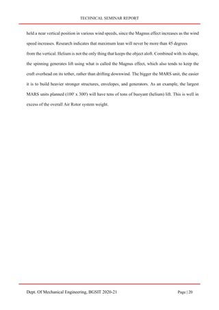 TECHNICAL SEMINAR REPORT
Dept. Of Mechanical Engineering, BGSIT 2020-21 Page | 20
held a near vertical position in various wind speeds, since the Magnus effect increases as the wind
speed increases. Research indicates that maximum lean will never be more than 45 degrees
from the vertical. Helium is not the only thing that keeps the object aloft. Combined with its shape,
the spinning generates lift using what is called the Magnus effect, which also tends to keep the
craft overhead on its tether, rather than drifting downwind. The bigger the MARS unit, the easier
it is to build heavier stronger structures, envelopes, and generators. As an example, the largest
MARS units planned (100' x 300') will have tens of tons of buoyant (helium) lift. This is well in
excess of the overall Air Rotor system weight.
 