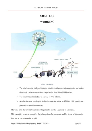 TECHNICAL SEMINAR REPORT
Dept. Of Mechanical Engineering, BGSIT 2020-21 Page | 22
CHAPTER-7
WORKING
Figure 11WORKING
• The wind turns the blades, which spin a shaft, which connects to a generator and makes
electricity. Utility-scale turbines range in size from 50 to 750 kilowatts.
• The wind rotates the turbine at a speed of 30 to 60 rpm.
• A reduction gear box is provided to increase the speed to 1200 to 1500 rpm for the
generator to produce electricity.
The wind turns the turbine which spins the generator and the Electricity Is Generated.
This electricity is sent to ground by the tether and can be consumed readily, stored in batteries for
later use or can be supplied to grid.
 