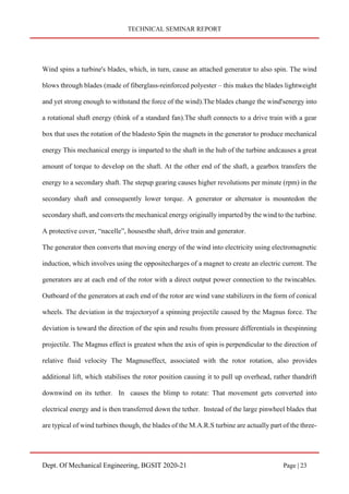 TECHNICAL SEMINAR REPORT
Dept. Of Mechanical Engineering, BGSIT 2020-21 Page | 23
Wind spins a turbine's blades, which, in turn, cause an attached generator to also spin. The wind
blows through blades (made of fiberglass-reinforced polyester – this makes the blades lightweight
and yet strong enough to withstand the force of the wind).The blades change the wind'senergy into
a rotational shaft energy (think of a standard fan).The shaft connects to a drive train with a gear
box that uses the rotation of the bladesto Spin the magnets in the generator to produce mechanical
energy This mechanical energy is imparted to the shaft in the hub of the turbine andcauses a great
amount of torque to develop on the shaft. At the other end of the shaft, a gearbox transfers the
energy to a secondary shaft. The stepup gearing causes higher revolutions per minute (rpm) in the
secondary shaft and consequently lower torque. A generator or alternator is mountedon the
secondary shaft, and converts the mechanical energy originally imparted by the wind to the turbine.
A protective cover, “nacelle”, housesthe shaft, drive train and generator.
The generator then converts that moving energy of the wind into electricity using electromagnetic
induction, which involves using the oppositecharges of a magnet to create an electric current. The
generators are at each end of the rotor with a direct output power connection to the twincables.
Outboard of the generators at each end of the rotor are wind vane stabilizers in the form of conical
wheels. The deviation in the trajectoryof a spinning projectile caused by the Magnus force. The
deviation is toward the direction of the spin and results from pressure differentials in thespinning
projectile. The Magnus effect is greatest when the axis of spin is perpendicular to the direction of
relative fluid velocity The Magnuseffect, associated with the rotor rotation, also provides
additional lift, which stabilises the rotor position causing it to pull up overhead, rather thandrift
downwind on its tether. In causes the blimp to rotate: That movement gets converted into
electrical energy and is then transferred down the tether. Instead of the large pinwheel blades that
are typical of wind turbines though, the blades of the M.A.R.S turbine are actually part of the three-
 