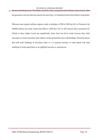 TECHNICAL SEMINAR REPORT
Dept. Of Mechanical Engineering, BGSIT 2020-21 Page | 24
dimensional blimp itself. The blades catch the wind, causing the entire blimp to spin around. After
the generator converts that movement into electricity, it's transferred down the turbine's long tether.
Whereas most regular turbines capture winds at altitudes of 200 to 300 feet (61 to 91meters), the
MARS turbine can reach winds from 600 to 1,000 feet (183 to 305 meters) above ground level.
Winds at these higher levels are significantly faster than low-level winds because they don't
encounter as much resistance from objects on the ground like trees and buildings. Research shows
that with each doubling of elevation, there is a 12 percent increase in wind speed with each
doubling of wind speed there is an eightfold increase in wind power.
 