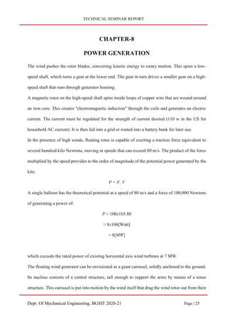 TECHNICAL SEMINAR REPORT
Dept. Of Mechanical Engineering, BGSIT 2020-21 Page | 25
CHAPTER-8
POWER GENERATION
The wind pushes the rotor blades, converting kinetic energy to rotary motion. This spins a low-
speed shaft, which turns a gear at the lower end. The gear in turn drives a smaller gear on a high-
speed shaft that runs through generator housing.
A magnetic rotor on the high-speed shaft spins inside loops of copper wire that are wound around
an iron core. This creates "electromagnetic induction" through the coils and generates an electric
current. The current must be regulated for the strength of current desired (110 w in the US for
household AC current). It is then fed into a grid or routed into a battery bank for later use.
In the presence of high winds, floating rotor is capable of exerting a traction force equivalent to
several hundred kilo Newtons, moving at speeds that can exceed 80 m/s. The product of the force
multiplied by the speed provides to the order of magnitude of the potential power generated by the
kite:
P = F. V
A single balloon has the theoretical potential at a speed of 80 m/s and a force of 100,000 Newtons
of generating a power of:
P ≈ 100x103.80
≈ 8x106[Watt]
= 8[MW]
which exceeds the rated power of existing horizontal axis wind turbines at 7 MW.
The floating wind generator can be envisioned as a giant carousel, solidly anchored to the ground.
Its nucleus consists of a central structure, tall enough to support the arms by means of a tenso
structure. This carousel is put into motion by the wind itself that drag the wind rotor out from their
 