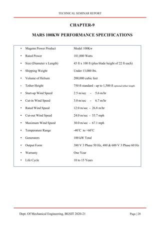 TECHNICAL SEMINAR REPORT
Dept. Of Mechanical Engineering, BGSIT 2020-21 Page | 28
CHAPTER-9
MARS 100KW PERFORMANCE SPECIFICATIONS
• Magenn Power Product Model 100Kw
• Rated Power 101,000 Watts
• Size (Diameter x Length) 45 ft x 100 ft (plus blade height of 22 ft each)
• Shipping Weight Under 13,000 lbs.
• Volume of Helium 200,000 cubic feet
• Tether Height 750 ft standard - up to 1,500 ft optional tether length
• Start-up Wind Speed 2.5 m/sec - 5.6 m/hr
• Cut-in Wind Speed 3.0 m/sec - 6.7 m/hr
• Rated Wind Speed 12.0 m/sec - 26.8 m/hr
• Cut-out Wind Speed 24.0 m/sec - 53.7 mph
• Maximum Wind Speed 30.0 m/sec - 67.1 mph
• Temperature Range -40’C to +60’C
• Generators 100 kW Total
• Output Form 380 V 3 Phase 50 Hz, 480 & 600 V 3 Phase 60 Hz
• Warranty One Year
• Life Cycle 10 to 15 Years
 