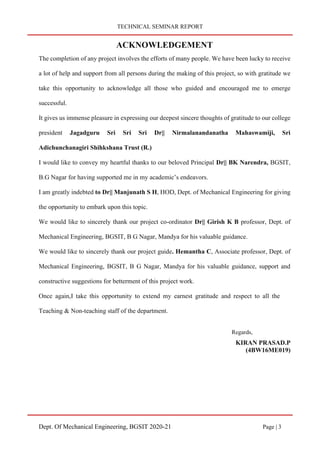 TECHNICAL SEMINAR REPORT
Dept. Of Mechanical Engineering, BGSIT 2020-21 Page | 3
ACKNOWLEDGEMENT
The completion of any project involves the efforts of many people. We have been lucky to receive
a lot of help and support from all persons during the making of this project, so with gratitude we
take this opportunity to acknowledge all those who guided and encouraged me to emerge
successful.
It gives us immense pleasure in expressing our deepest sincere thoughts of gratitude to our college
president Jagadguru Sri Sri Sri Dr|| Nirmalanandanatha Mahaswamiji, Sri
Adichunchanagiri Shihkshana Trust (R.)
I would like to convey my heartful thanks to our beloved Principal Dr|| BK Narendra, BGSIT,
B.G Nagar for having supported me in my academic’s endeavors.
I am greatly indebted to Dr|| Manjunath S H, HOD, Dept. of Mechanical Engineering for giving
the opportunity to embark upon this topic.
We would like to sincerely thank our project co-ordinator Dr|| Girish K B professor, Dept. of
Mechanical Engineering, BGSIT, B G Nagar, Mandya for his valuable guidance.
We would like to sincerely thank our project guide. Hemantha C, Associate professor, Dept. of
Mechanical Engineering, BGSIT, B G Nagar, Mandya for his valuable guidance, support and
constructive suggestions for betterment of this project work.
Once again,I take this opportunity to extend my earnest gratitude and respect to all the
Teaching & Non-teaching staff of the department.
Regards,
KIRAN PRASAD.P
(4BW16ME019)
 