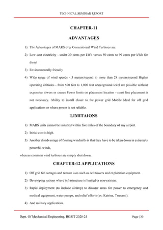 TECHNICAL SEMINAR REPORT
Dept. Of Mechanical Engineering, BGSIT 2020-21 Page | 30
CHAPTER-11
ADVANTAGES
1) The Advantages of MARS over Conventional Wind Turbines are:
2) Low-cost electricity - under 20 cents per kWh versus 50 cents to 99 cents per kWh for
diesel
3) Environmentally friendly
4) Wide range of wind speeds - 3 meters/second to more than 28 meters/second Higher
operating altitudes - from 500 feet to 1,000 feet aboveground level are possible without
expensive towers or cranes Fewer limits on placement location - coast line placement is
not necessary. Ability to install closer to the power grid Mobile Ideal for off grid
applications or where power is not reliable.
LIMITAIONS
1) MARS units cannot be installed within five miles of the boundary of any airport.
2) Initial cost is high.
3) Another disadvantage of floating windmills is that they have to be taken down in extremely
powerful winds,
whereas common wind turbines are simply shut down.
CHAPTER-12 APPLICATIONS
1) Off grid for cottages and remote uses such as cell towers and exploration equipment.
2) Developing nations where infrastructure is limited or non-existent.
3) Rapid deployment (to include airdrop) to disaster areas for power to emergency and
medical equipment, water pumps, and relief efforts (ex. Katrina, Tsunami).
4) And military applications.
 
