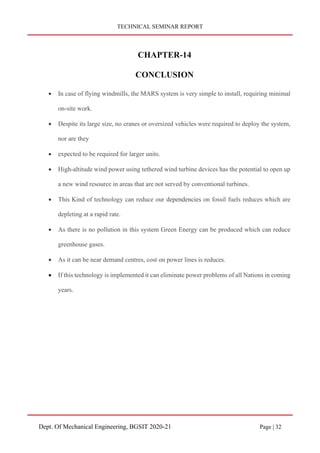 TECHNICAL SEMINAR REPORT
Dept. Of Mechanical Engineering, BGSIT 2020-21 Page | 32
CHAPTER-14
CONCLUSION
• In case of flying windmills, the MARS system is very simple to install, requiring minimal
on‐site work.
• Despite its large size, no cranes or oversized vehicles were required to deploy the system,
nor are they
• expected to be required for larger units.
• High‐altitude wind power using tethered wind turbine devices has the potential to open up
a new wind resource in areas that are not served by conventional turbines.
• This Kind of technology can reduce our dependencies on fossil fuels reduces which are
depleting at a rapid rate.
• As there is no pollution in this system Green Energy can be produced which can reduce
greenhouse gases.
• As it can be near demand centres, cost on power lines is reduces.
• If this technology is implemented it can eliminate power problems of all Nations in coming
years.
 