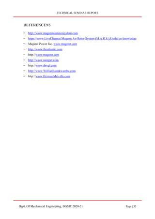 TECHNICAL SEMINAR REPORT
Dept. Of Mechanical Engineering, BGSIT 2020-21 Page | 33
REFERENCENS
• http://www.magennainrotorsystem.com
• https://www.LiveChennai:Magenn Air Rotor System (M.A.R.S.),Useful as knowledge
• Magenn Power Inc. www.magenn.com
• http://www.theatlantic.com
• http://www.magenn.com
• http://www.nampet.com
• http://www.dnvgl.com
• http://www.Williamkamkwamba.com
• http://www.HermanMelville.com
 