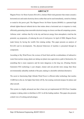 TECHNICAL SEMINAR REPORT
Dept. Of Mechanical Engineering, BGSIT 2020-21 Page | 4
ABSTACT
Magenn Power Air Rotor System (M.A.R.S.), helium filled wind generator that rotates around a
horizontal axis and sends electricity down a tether that can be used immediately, stored in a battery
or routed to the power grid. The Magenn Power Air Rotor System (MARS) is a patented high
altitude lighter-than-air tethered device that rotates about a horizontal axis in response to wind,
efficiently generating clean renewable electrical energy at a lower cost than all competing systems.
Airborne wind - turbines that fly in the sky and harvest energy from atmospheric wind has the
potential, say proponents, of reducing the cost of wind power. In April of 2008, Magenn Power
made history by having the world's first rotating airship. This paper presents an analysis of
M.A.R.S and its developments. The physical behaviour of machine is presented through its
components.
According to Sky Wind Power; the overuse of fossil fuels and the overabundance of radioactive
waste from nuclear energy plants are taking our planet once again down a path of destruction, for
something that is more expensive and far more dangerous in the long run. (Floating Electric
Generator) FEG technology is just cheaper, cleaner and can provide more energy than those
environmentally unhealthy methods of the past, making it a desirable substitute/alternative.
The secret to functioning High Altitude Wind Power is efficient tether technology that reaches
15,000 feet in the air, far higher than birds will fly, but creating restricted airspace for planes and
other aircraft.
This system is a highly advanced one that is been not yet implemented till 2010.Now Canadian
company is taking orders to distribute in 2011 in all the leading markets. This paper also presents
a detail view of working and advantages.
 