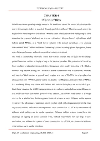 TECHNICAL SEMINAR REPORT
Dept. Of Mechanical Engineering, BGSIT 2020-21 Page | 7
CHAPTER-1
INRODUCTION
Wind is the fastest growing energy source in the world and one of the lowest priced renewable
energy technologies today, at a cost of 4-6cents per kilo-watt hour." There is enough energy in
high altitude winds to power civilization 100 times over; and sooner or later we're going to learn
to tap into the power of winds and use it to run civilization." Magenn Power's high-altitude wind
turbine called MARS, is a Wind Power solution with distinct advantages over existing
Conventional Wind Turbines and Diesel Generating Systems including: global deployment, lower
costs, better performance and environmental advantages operational
The wind is a completely renewable source that will last forever. The life cycle for the energy
gained from wind turbines is simply as long as the physical parts last. The generation of electricity
from wind power takes place in several steps. It requires a rotor, usually consisting of 2-3 blades,
mounted atop a tower; wiring; and "balance of power" components such as converters, inverters
and batteries Wind turbines at ground level. produce at a rate of 20-25%, but when placed at
altitudes from 600-1000 feet, energy output can double. The Magenn Air Rotor System or MARS
is a stationary blimp kept afloat with helium and tethered into place on an electrical grid.
Centrifugal blades on the MARS can generate up to several megawatts of clean, renewable energy
at a price well below our current grounded wind turbines. An airborne wind turbine is a design
concept for a wind turbine that is supported in the air without a tower Airborne turbine system
would have the advantage of tapping an almost constant wind, without requirements for slip rings
or yaw mechanism, and without the expense of tower construction. As of 2010, no commercial
airborne wind turbines are in regular operation. Airborne turbine systems would have the
advantage of tapping an almost constant wind, without requirements for slip rings or yaw
mechanism, and without the expense of tower construction. As of 2010, no commercial airborne
wind turbines are in regular operation.
 