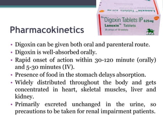 Pharmacokinetics
• Digoxin can be given both oral and parenteral route.
• Digoxin is well-absorbed orally.
• Rapid onset of action within 30-120 minute (orally)
and 5-30 minutes (IV).
• Presence of food in the stomach delays absorption.
• Widely distributed throughout the body and gets
concentrated in heart, skeletal muscles, liver and
kidney.
• Primarily excreted unchanged in the urine, so
precautions to be taken for renal impairment patients.
 