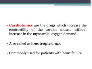 • Cardiotonics are the drugs which increase the
contractility of the cardiac muscle without
increase in the myocardial oxygen demand.
• Also called as ionotropic drugs.
• Commonly used for patients with heart failure.
 