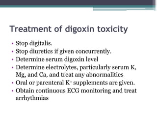Treatment of digoxin toxicity
• Stop digitalis.
• Stop diuretics if given concurrently.
• Determine serum digoxin level
• Determine electrolytes, particularly serum K,
Mg, and Ca, and treat any abnormalities
• Oral or parenteral K+ supplements are given.
• Obtain continuous ECG monitoring and treat
arrhythmias
 