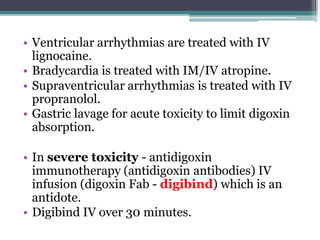 • Ventricular arrhythmias are treated with IV
lignocaine.
• Bradycardia is treated with IM/IV atropine.
• Supraventricular arrhythmias is treated with IV
propranolol.
• Gastric lavage for acute toxicity to limit digoxin
absorption.
• In severe toxicity - antidigoxin
immunotherapy (antidigoxin antibodies) IV
infusion (digoxin Fab - digibind) which is an
antidote.
• Digibind IV over 30 minutes.
 