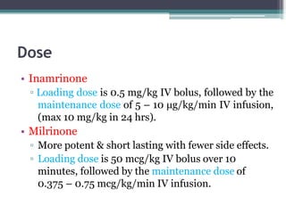 Dose
• Inamrinone
▫ Loading dose is 0.5 mg/kg IV bolus, followed by the
maintenance dose of 5 – 10 μg/kg/min IV infusion,
(max 10 mg/kg in 24 hrs).
• Milrinone
▫ More potent & short lasting with fewer side effects.
▫ Loading dose is 50 mcg/kg IV bolus over 10
minutes, followed by the maintenance dose of
0.375 – 0.75 mcg/kg/min IV infusion.
 