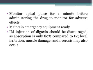 • Monitor apical pulse for 1 minute before
administering the drug to monitor for adverse
effects.
• Maintain emergency equipment ready.
• IM injection of digoxin should be discouraged,
as absorption is only 80% compared to IV; local
irritation, muscle damage, and necrosis may also
occur
 