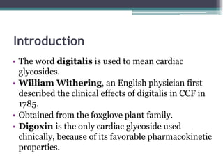 Introduction
• The word digitalis is used to mean cardiac
glycosides.
• William Withering, an English physician first
described the clinical effects of digitalis in CCF in
1785.
• Obtained from the foxglove plant family.
• Digoxin is the only cardiac glycoside used
clinically, because of its favorable pharmacokinetic
properties.
 