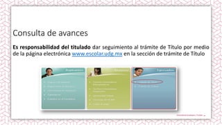 Consulta de avances
Es responsabilidad del titulado dar seguimiento al trámite de Título por medio
de la página electrónica www.escolar.udg.mx en la sección de trámite de Título
 