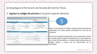 Se desplegará el formulario de llenado del trámite Título.
5. Ingresa tu código de alumno en la parte superior derecha.
Nota: En automático el sistema mostrará datos previamente
registrados, los cuales podrás actualizarlos en caso de ser
necesario.
En caso de actualizar información es muy importante escribir
tu nombre, fecha y lugar de nacimiento, tal y como aparecen
en tu acta de nacimiento y no debes utilizar abreviaturas en
ningún campo, a menos que los documentos así lo
contengan.
5
 