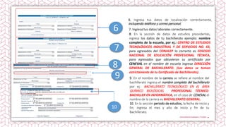 6. Ingresa tus datos de localización correctamente,
incluyendo teléfono y correo personal.
9. En el nombre de la carrera se refiere al nombre del
bachillerato ingresa el nombre completo del bachillerato
por ej.: BACHILLERATO TECNOLÓGICO EN EL ÁREA
QUÍMICO BIOLÓGICAS, PROFESIONAL TÉCNICO-
BACHILLER EN INFORMÁTICA, en el caso de CENEVAL el
nombre de la carrera es BACHILLERATO GENERAL.
10. En la sección periodo de estudios, la fecha de inicio y
fin; ingresa el mes y año de inicio y fin de tu
Bachillerato.
7. Ingresa tus datos laborales correctamente.
8. En la sección de datos de estudios precedentes,
ingresa los datos de tu bachillerato ejemplo: nombre
completo de la escuela, por ej.: CENTRO DE ESTUDIOS
TECNOLÓGICOS INDUSTRIAL Y DE SERVICIOS NO. 63,
para egresados del CONALEP lo correcto es COLEGIO
NACIONAL DE EDUCACIÓN PROFESIONAL TÉCNICA,
para egresados que obtuvieron su certificado por
CENEVAL en el nombre de escuela ingresa DIRECCIÓN
GENERAL DE BACHILLERATO. (Los datos se toman
estrictamente de tu Certificado de Bachillerato).
8
10
9
6
7
 