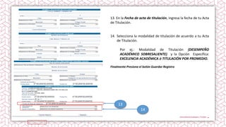 14
13
13. En la Fecha de acta de titulación, ingresa la fecha de tu Acta
de Titulación.
14. Selecciona la modalidad de titulación de acuerdo a tu Acta
de Titulación.
Por ej.: Modalidad de Titulación (DESEMPEÑO
ACADÉMICO SOBRESALIENTE) y la Opción Específica:
EXCELENCIA ACADÉMICA ó TITULACIÓN POR PROMEDIO.
Finalmente Presiona el botón Guardar Registro
 