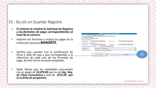 15.- Da clic en Guardar Registro
• El sistema te emitirá la Solicitud de Registro
y los formatos de pago correspondientes al
nivel de la carrera:
• Imprime los formatos y realiza los pagos en la
institución bancaria BANORTE.
• Verifica que cuenten con la certificación de
firma y sello de caja y que correspondan a la
referencia de cada uno de los formatos de
pago; de otra forma no serán aceptados.
• Nota: Revisa que las cantidades concuerden
con un pago de $3,079.00 que es de Exp. Reg.
de Titulo Licenciatura y otro de $371.00 que
es la ficha de pergamino.
15
 