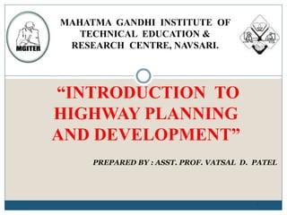 “INTRODUCTION TO
HIGHWAY PLANNING
AND DEVELOPMENT”
1
PREPARED BY : ASST. PROF. VATSAL D. PATEL
MAHATMA GANDHI INSTITUTE OF
TECHNICAL EDUCATION &
RESEARCH CENTRE, NAVSARI.
 