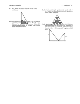 2.2 Triángulos 22
UNIDAD 2 Geometría
33. Si la medida del ángulo  es 30º, calcule el área
sombreada 35. Si el lado del triángulo equilátero más grande mide 4
cm y todos los triángulos inscritos son equiláteros,
calcule el área sombreada
34. Dado un triángulo equilátero de lado 6 cm, se traza un
segmento paralelo a la base y a una altura de 4 cm.
Encuentre en que razón se encuentran el área del
triángulo pequeño que se ha formado con respecto
al área del triángulo dado.
36. La figura muestra dos postes de alturas 15 y 10 metros
separados entre sí por una distancia de 20 metros. El
cable que sostiene los postes está anclado al suelo en
el punto P. Si    , encuentre la longitud total del
cable.
15
P

3
3
10
 
 