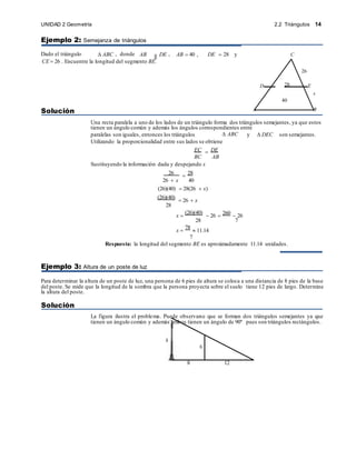 2.2 Triángulos 14
UNIDAD 2 Geometría
h
6
Ejemplo 2: Semejanza de triángulos
Dado el triángulo  ABC , donde AB DE , AB  40 , DE  28 y C
CE  26 . Encuentre la longitud del segmento BE.
Solución A B
Una recta paralela a uno de los lados de un triángulo forma dos triángulos semejantes, ya que estos
tienen un ángulo común y además los ángulos correspondientes entre
paralelas son iguales, entonces los triángulos  ABC y  DEC son semejantes.
Utilizando la proporcionalidad entre sus lados se obtiene
EC  DE
BC AB
Sustituyendo la información dada y despejando x
26  28
26  x 40
(26)(40)  28(26  x)
(26)(40)
 26  x
28
x 
(26)(40)
 26  260  26
28 7
x 
78
 11.14
7
Respuesta: la longitud del segmento BE es aproximadamente 11.14 unidades.
Ejemplo 3: Altura de un poste de luz
Para determinar la altura de un poste de luz, una persona de 6 pies de altura se coloca a una distancia de 8 pies de la base
del poste. Se mide que la longitud de la sombra que la persona proyecta sobre el suelo tiene 12 pies de largo. Determine
la altura del poste.
Solución
La figura ilustra el problema. Puede observarse que se forman dos triángulos semejantes ya que
tienen un ángulo común y además ambos tienen un ángulo de 90º pues son triángulos rectángulos.
8 12
26
D 28 E
x
40
 