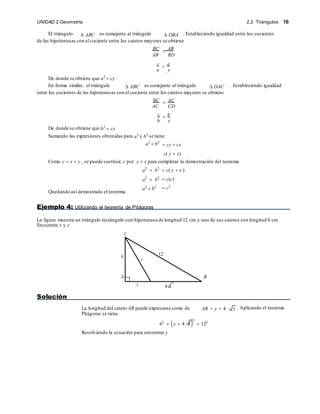 2.2 Triángulos 16
UNIDAD 2 Geometría
x
12
y 4 3
El triángulo  ABC es semejante al triángulo  DBA . Estableciendo igualdad entre los cocientes
de las hipotenusas con el cociente entre los catetos mayores se obtiene
BC  AB
AB BD
c  a
a y
De donde se obtiene que a2
 cy
En forma similar, el triángulo  ABC es semejante al triángulo  DAC . Estableciendo igualdad
entre los cocientes de las hipotenusas con el cociente entre los catetos mayores se obtiene
BC  AC
AC CD
c  b
b x
De donde se obtiene que b2
 cx
Sumando las expresiones obtenidas para a2 y b2 se tiene
a2
 b2
 cy  cx
c( y  x)
Como c  x  y , se puede sustituir, c por y  x para completar la demostración del teorema
Quedando así demostrado el teorema.
a2
 b2
a2
 b2
a2
 b2
 c( y  x )
 c(c)
 c2
Ejemplo 4: Utilizando el teorema de Pitágoras
La figura muestra un triángulo rectángulo con hipotenusa de longitud 12 cm y uno de sus catetos con longitud 6 cm.
Encuentre x y y.
C
6
A B
Solución
La longitud del cateto AB puede expresarse como de
Pitágoras se tiene
AB  y  4 . Aplicando el teorema
62
 y  4 3
2
 122
Resolviendo la ecuación para encontrar y
3
 