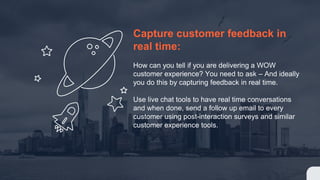 Capture customer feedback in
real time:
How can you tell if you are delivering a WOW
customer experience? You need to ask – And ideally
you do this by capturing feedback in real time.
Use live chat tools to have real time conversations
and when done, send a follow up email to every
customer using post-interaction surveys and similar
customer experience tools.
 