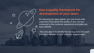 Use a quality framework for
development of your team:
By following the steps above, you now know what
customers think about the quality of your service
compared to the customer experience principles you
have defined.
The next step is to identify the training needs for each
individual member of your customer support team.
 