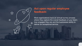 Act upon regular employee
feedback:
Most organizations have an annual survey process
where they capture the overall feedback of your team;
how engaged they are and the businesses ability to
deliver an exceptional service.
 